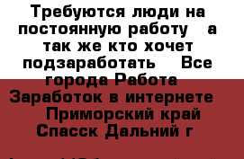 Требуются люди на постоянную работу,  а так же кто хочет подзаработать! - Все города Работа » Заработок в интернете   . Приморский край,Спасск-Дальний г.